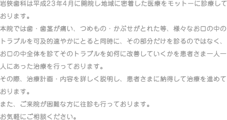 岩狹歯科は平成23年4月に開院し地域に密着した医療をモットーに診療しております。本院では歯・歯茎が痛い、つめもの・かぶせがとれた等、様々なお口の中のトラブルを可及的速やかにとると同時に、その部分だけを診るのではなく、お口の中全体を診てそのトラブルを如何に改善していくかを患者さま一人一人にあった治療を行っております。その際、治療計画・内容を詳しく説明し、患者さまに納得して治療を進めております。また、ご来院が困難な方に往診も行っております。お気軽にご相談ください。
